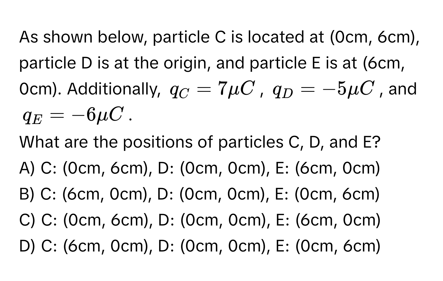 As shown below, particle C is located at (0cm, 6cm), particle D is at the origin, and particle E is at (6cm, 0cm). Additionally, $q_C = 7μC$, $q_D = -5μC$, and $q_E = -6μC$.

What are the positions of particles C, D, and E?
A) C: (0cm, 6cm), D: (0cm, 0cm), E: (6cm, 0cm)
B) C: (6cm, 0cm), D: (0cm, 0cm), E: (0cm, 6cm)
C) C: (0cm, 6cm), D: (0cm, 0cm), E: (6cm, 0cm)
D) C: (6cm, 0cm), D: (0cm, 0cm), E: (0cm, 6cm)