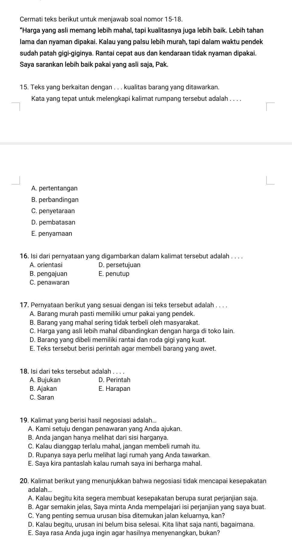 Cermati teks berikut untuk menjawab soal nomor 15-18.
“Harga yang asli memang lebih mahal, tapi kualitasnya juga lebih baik. Lebih tahan
lama dan nyaman dipakai. Kalau yang palsu lebih murah, tapi dalam waktu pendek
sudah patah gigi-giginya. Rantai cepat aus dan kendaraan tidak nyaman dipakai.
Saya sarankan lebih baik pakai yang asli saja, Pak.
15. Teks yang berkaitan dengan . . . kualitas barang yang ditawarkan.
Kata yang tepat untuk melengkapi kalimat rumpang tersebut adalah . . . .
A. pertentangan
B. perbandingan
C. penyetaraan
D. pembatasan
E. penyamaan
16. Isi dari pernyataan yang digambarkan dalam kalimat tersebut adalah . . . .
A. orientasi D. persetujuan
B. pengajuan E. penutup
C. penawaran
17. Pernyataan berikut yang sesuai dengan isi teks tersebut adalah . . . .
A. Barang murah pasti memiliki umur pakai yang pendek.
B. Barang yang mahal sering tidak terbeli oleh masyarakat.
C. Harga yang asli lebih mahal dibandingkan dengan harga di toko lain.
D. Barang yang dibeli memiliki rantai dan roda gigi yang kuat.
E. Teks tersebut berisi perintah agar membeli barang yang awet.
18. Isi dari teks tersebut adalah . . . .
A. Bujukan D. Perintah
B. Ajakan E. Harapan
C. Saran
19. Kalimat yang berisi hasil negosiasi adalah...
A. Kami setuju dengan penawaran yang Anda ajukan.
B. Anda jangan hanya melihat dari sisi harganya.
C. Kalau dianggap terlalu mahal, jangan membeli rumah itu.
D. Rupanya saya perlu melihat lagi rumah yang Anda tawarkan.
E. Saya kira pantaslah kalau rumah saya ini berharga mahal.
20. Kalimat berikut yang menunjukkan bahwa negosiasi tidak mencapai kesepakatan
adalah...
A. Kalau begitu kita segera membuat kesepakatan berupa surat perjanjian saja.
B. Agar semakin jelas, Saya minta Anda mempelajari isi perjanjian yang saya buat.
C. Yang penting semua urusan bisa ditemukan jalan keluarnya, kan?
D. Kalau begitu, urusan ini belum bisa selesai. Kita lihat saja nanti, bagaimana.
E. Saya rasa Anda juga ingin agar hasilnya menyenangkan, bukan?