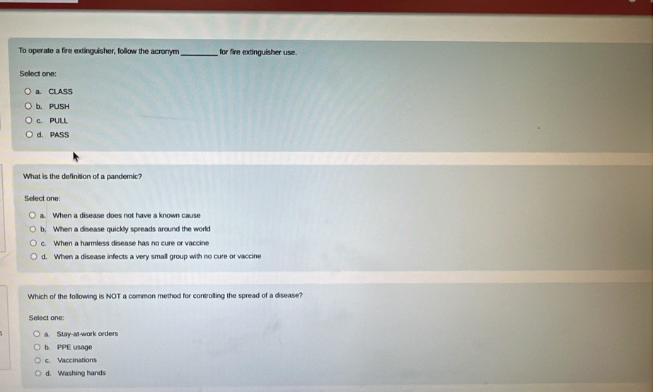 To operate a fire extinguisher, follow the acronym_ for fire extinguisher use.
Select one:
a. CLASS
b. PUSH
c. PULL
d. PASS
What is the definition of a pandemic?
Select one:
a. When a disease does not have a known cause
b. When a disease quickly spreads around the world
c. When a harmless disease has no cure or vaccine
d. When a disease infects a very small group with no cure or vaccine
Which of the following is NOT a common method for controlling the spread of a disease?
Select one:
a. Stay-at-work orders
b. PPE usage
c. Vaccinations
d. Washing hands