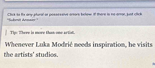 Click to fix any plural or possessive errors below. If there is no error, just click 
'Submit Answer.' 
Tip: There is more than one artist. 
Whenever Luka Modrić needs inspiration, he visits 
the artists' studios. 
R