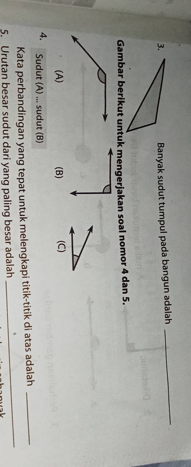 Banyak sudut tumpul pada bangun adalah 
_ 
Gambar berikut untuk mengerjakan soal nomor 4 dan 5. 
(A) (B) (C) 
4. Sudut (A) ... sudut (B) 
_ 
Kata perbandingan yang tepat untuk melengkapi titik-titik di atas adalah_ 
5. Urutan besar sudut dari yang paling besar adalah