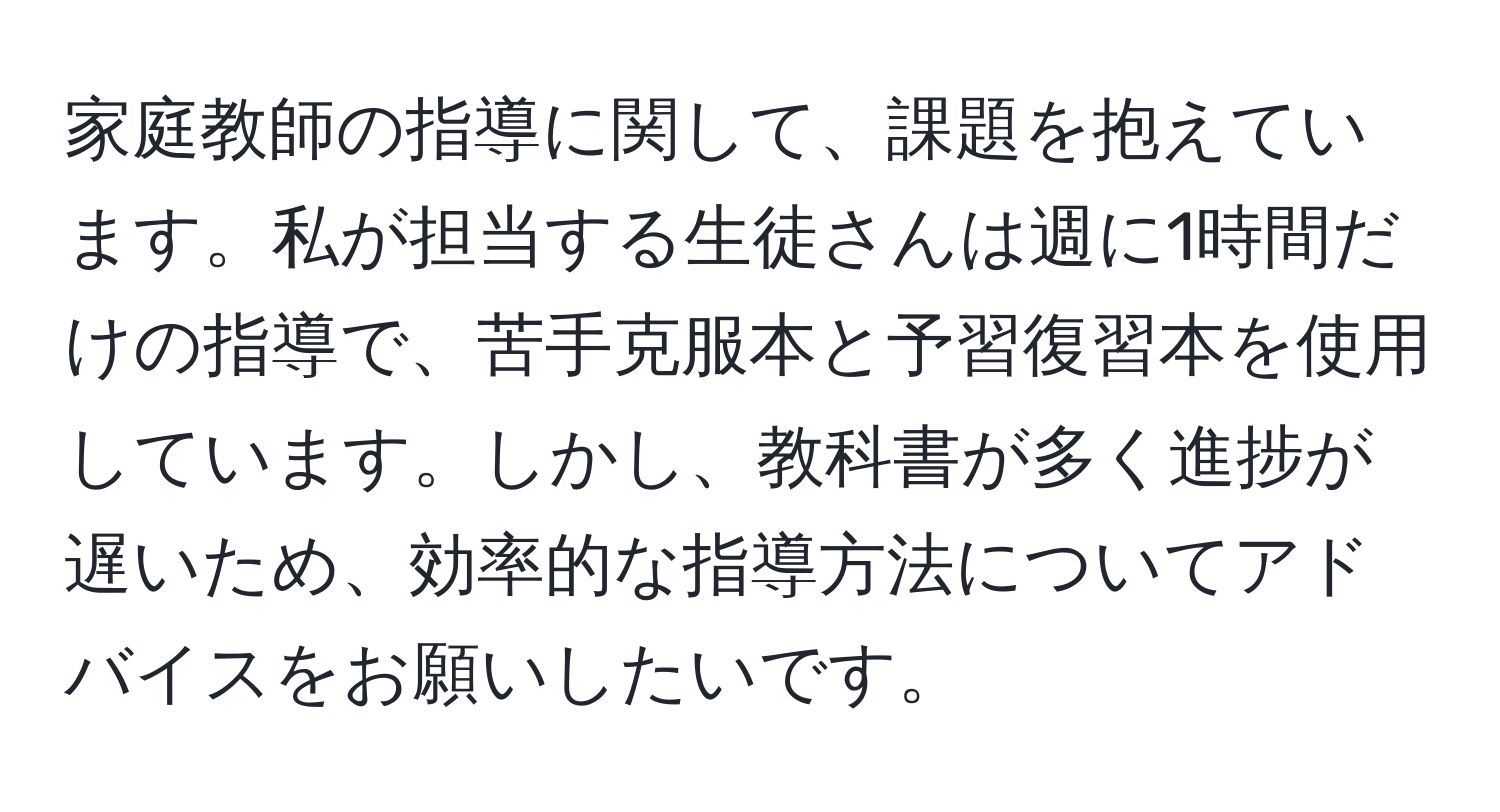 家庭教師の指導に関して、課題を抱えています。私が担当する生徒さんは週に1時間だけの指導で、苦手克服本と予習復習本を使用しています。しかし、教科書が多く進捗が遅いため、効率的な指導方法についてアドバイスをお願いしたいです。