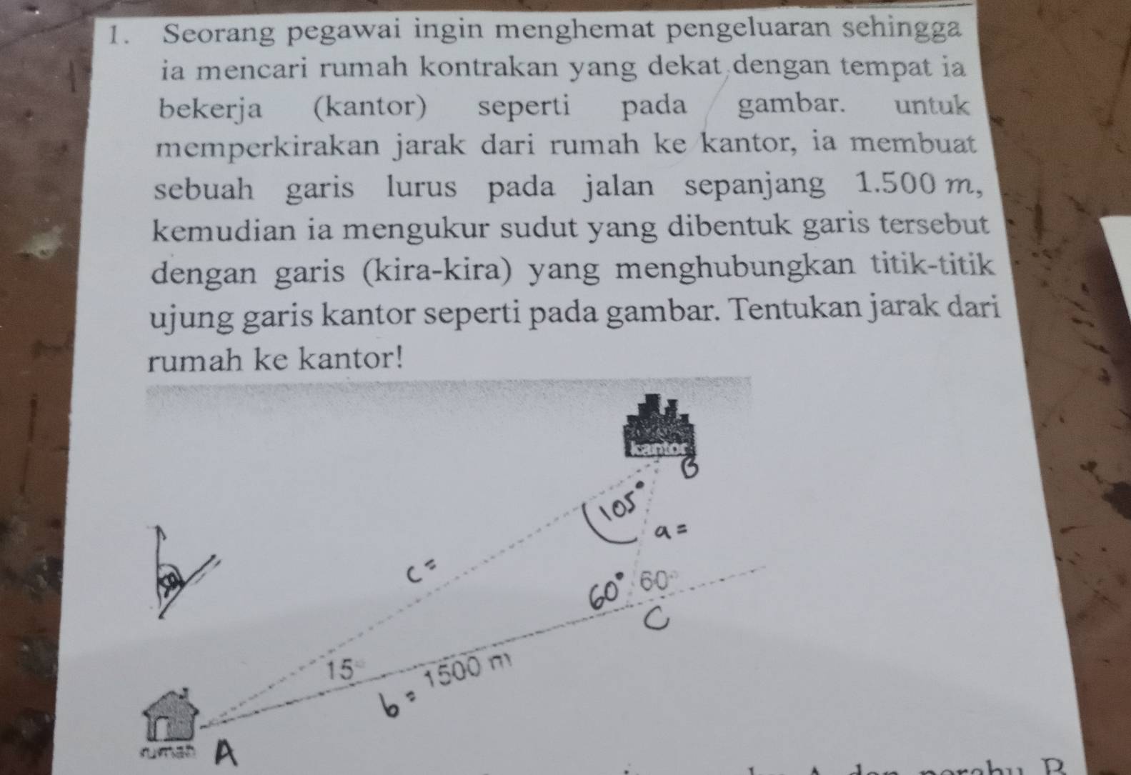 Seorang pegawai ingin menghemat pengeluaran sehingga
ia mencari rumah kontrakan yang dekat dengan tempat ia
bekerja (kantor) seperti pada gambar. untuk
memperkirakan jarak dari rumah ke kantor, ia membuat
sebuah garis lurus pada jalan sepanjang 1.500 m,
kemudian ia mengukur sudut yang dibentuk garis tersebut
dengan garis (kira-kira) yang menghubungkan titik-titik
ujung garis kantor seperti pada gambar. Tentukan jarak dari
rumah ke kantor!