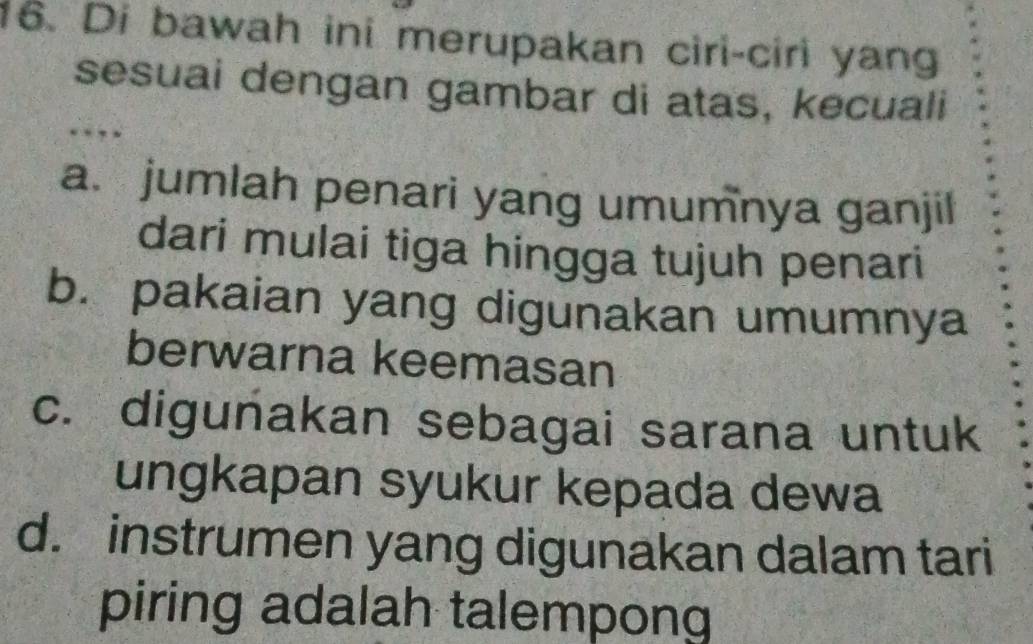 Di bawah ini merupakan ciri-ciri yang
sesuai dengan gambar di atas, kecuali
…
a. jumlah penari yang umumnya ganjil
dari mulai tiga hingga tujuh penari
b. pakaian yang digunakan umumnya
berwarna keemasan
c. digunakan sebagai sarana untuk
ungkapan syukur kepada dewa
d. instrumen yang digunakan dalam tari
piring adalah talempong