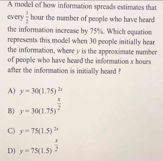 A model of how information spreads estimates that
every  1/2  hour the number of people who have heard
the information increase by 75%. Which equation
represents this model when 30 people initially hear
the information, where y is the approximate number
of people who have heard the information x hours
after the information is initially heard ?
A) y=30(1.75)^2x
B) y=30(1.75)^ x/2 
C) y=75(1.5)^2x
D) y=75(1.5)^ x/2 