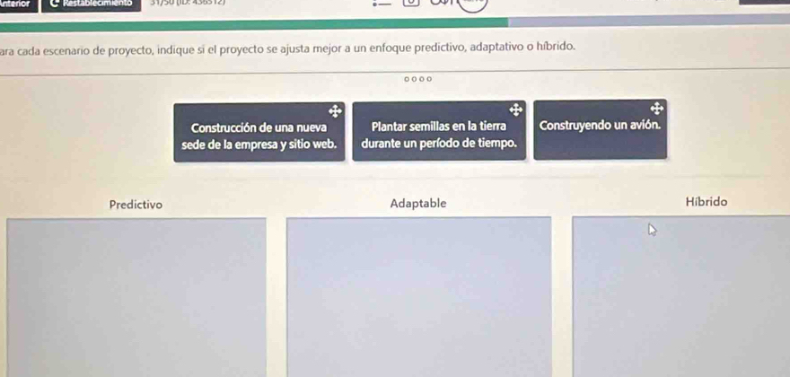 Intenor
ara cada escenario de proyecto, indique si el proyecto se ajusta mejor a un enfoque predictivo, adaptativo o híbrido.
Construcción de una nueva Plantar semillas en la tierra Construyendo un avión.
sede de la empresa y sitio web. durante un período de tiempo.
Predictivo Adaptable Hibrido