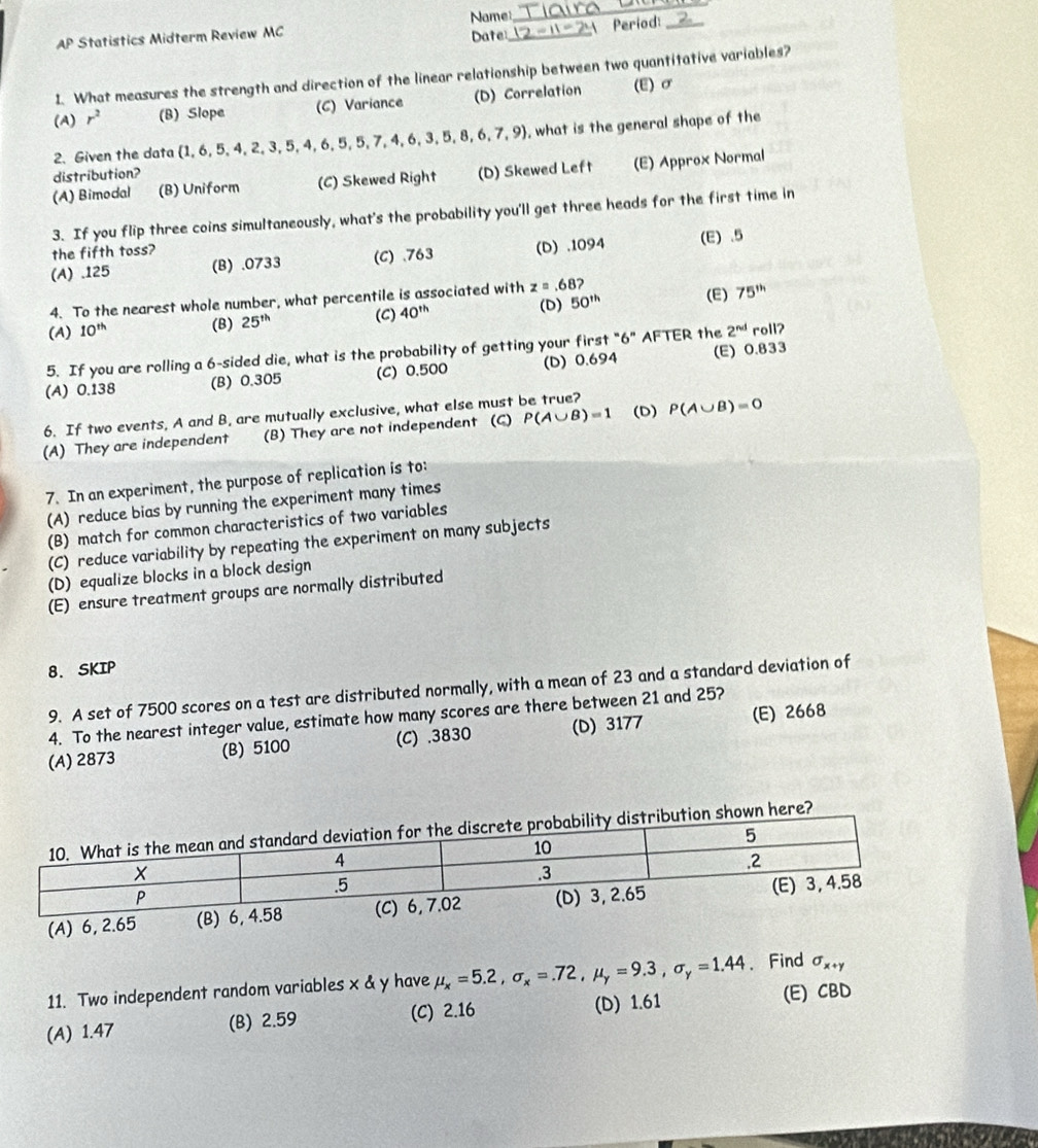 AP Statistics Midterm Review MC Name_  Period:_
Date:
I. What measures the strength and direction of the linear relationship between two quantitative variables?
(A) r^2 (B) Slope (C) Variance (D) Correlation (E)σ
2.Given the data  1,6,5,4,2,3,5,4,6,5,5,7,4,6,3,5,8,6,7,9 , what is the general shape of the
distribution?
(A) Bimodal (B) Uniform (C) Skewed Right (D) Skewed Left (E) Approx Normal
3. If you flip three coins simultaneously, what's the probability you'll get three heads for the first time in
the fifth toss?
(A) .125 (B) .0733 (C) .763 (D) .1094 (E) .5
4. To the nearest whole number, what percentile is associated with z=.68?
(C) (D)
(A) 10^(th) (B) 25^(th) 40^(th) 50^(th) (E)
75^(th)
5. If you are rolling a 6-sided die, what is the probability of getting your first "6" AFTER the 2^(nd) roll?
(A) 0.138 (B) 0.305 (C) 0.500 (D) 0.694 (E) 0.833
6. If two events, A and B, are mutually exclusive, what else must be true?
(A) They are independent (B) They are not independent (C) P(A∪ B)=1 (D) P(A∪ B)=0
7. In an experiment, the purpose of replication is to:
(A) reduce bias by running the experiment many times
(B) match for common characteristics of two variables
(C) reduce variability by repeating the experiment on many subjects
(D) equalize blocks in a block design
(E) ensure treatment groups are normally distributed
8. SKIP
9. A set of 7500 scores on a test are distributed normally, with a mean of 23 and a standard deviation of
4. To the nearest integer value, estimate how many scores are there between 21 and 25?
(A) 2873 (B) 5100 (C) .3830 (D) 3177 (E) 2668
here?
11. Two independent random variables x & y have mu _x=5.2,sigma _x=.72,mu _y=9.3,sigma _y=1.44 、 Find sigma _x+y
(A) 1.47 (B) 2.59 (C) 2.16 (D) 1.61 (E) CBD