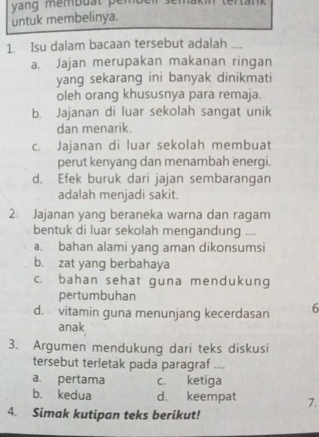 yang membuat pember semakin tertank
untuk membelinya.
1. Isu dalam bacaan tersebut adalah ....
a. Jajan merupakan makanan ringan
yang sekarang ini banyak dinikmati
oleh orang khususnya para remaja.
b. Jajanan di luar sekolah sangat unik
dan menarik.
c. Jajanan di luar sekolah membuat
perut kenyang dan menambah energi.
d. Efek buruk dari jajan sembarangan
adalah menjadi sakit.
2. Jajanan yang beraneka warna dan ragam
bentuk di luar sekolah mengandung ....
a. bahan alami yang aman dikonsumsi
b. zat yang berbahaya
c. bahan sehat guna mendukung
pertumbuhan
d. vitamin guna menunjang kecerdasan 6
anak
3、 Argumen mendukung dari teks diskusi
tersebut terletak pada paragraf ....
a. pertama c. ketiga
b. kedua d. keempat 1.
4. Simak kutipan teks berikut!