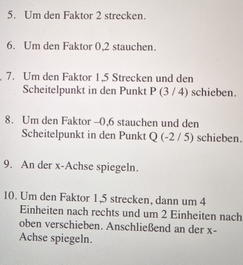 Um den Faktor 2 strecken. 
6. Um den Faktor 0, 2 stauchen. 
7. Um den Faktor 1, 5 Strecken und den 
Scheitelpunkt in den Punkt P (3 / 4) schieben. 
8. Um den Faktor - 0,6 stauchen und den 
Scheitelpunkt in den Punkt Q (-2 / 5) schieben. 
9. An der x -Achse spiegeln. 
10. Um den Faktor 1, 5 strecken, dann um 4
Einheiten nach rechts und um 2 Einheiten nach 
oben verschieben. Anschließend an der x - 
Achse spiegeln.