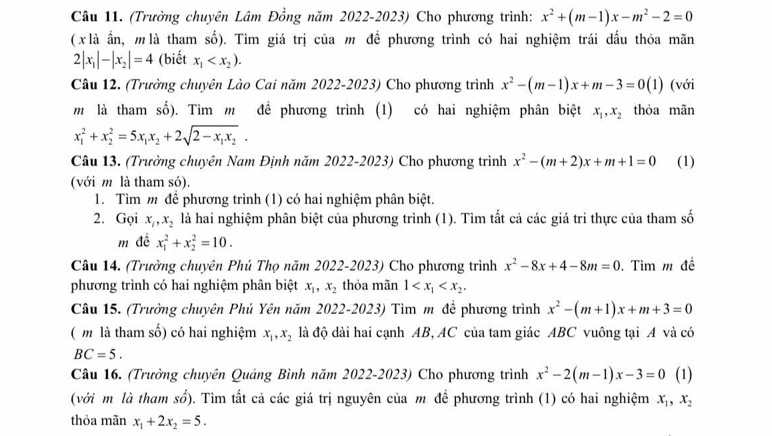 (Trường chuyên Lâm Đồng năm 2022-2023) Cho phương trình: x^2+(m-1)x-m^2-2=0
( x là ần, m là tham số). Tìm giá trị của m đề phương trình có hai nghiệm trái đấu thỏa mãn
2|x_1|-|x_2|=4 (biết x_1
Câu 12. (Trưởng chuyên Lào Cai năm 2022-2023) Cho phương trình x^2-(m-1)x+m-3=0(1) (với
m là tham số). Tìm m đề phương trình (1) có hai nghiệm phân biệt x_1,x_2 thỏa mãn
x_1^(2+x_2^2=5x_1)x_2+2sqrt(2-x_1)x_2.
Câu 13. (Trường chuyên Nam Định năm 2022-2023) Cho phương trình x^2-(m+2)x+m+1=0 (1)
(với m là tham só).
1. Tìm m để phương trình (1) có hai nghiệm phân biệt.
2. Gọi x_1,x_2 là hai nghiệm phân biệt của phương trình (1). Tìm tất cả các giá tri thực của tham số
m đề x_1^(2+x_2^2=10.
Câu 14. (Trường chuyên Phú Thọ năm 2022-2023) Cho phương trình x^2)-8x+4-8m=0. Tìm m đề
phương trình có hai nghiệm phân biệt x_1,x_2 thỏa mãn 1
Câu 15. (Trường chuyên Phú Yên năm 20 022-2023) Tìm m để phương trình x^2-(m+1)x+m+3=0
( m là tham số) có hai nghiệm x_1,x_2 đà độ dài hai cạnh AB, AC của tam giác ABC vuông tại A và có
BC=5.
Câu 16. (Trưởng chuyên Quảng Bình năm 2022-2023) Cho phương trình x^2-2(m-1)x-3=0 (1)
(với m là tham số). Tìm tất cả các giá trị nguyên của m để phương trình (1) có hai nghiệm x_1,x_2
thỏa mãn x_1+2x_2=5.