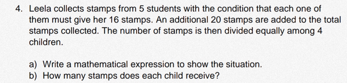 Leela collects stamps from 5 students with the condition that each one of 
them must give her 16 stamps. An additional 20 stamps are added to the total 
stamps collected. The number of stamps is then divided equally among 4
children. 
a) Write a mathematical expression to show the situation. 
b) How many stamps does each child receive?