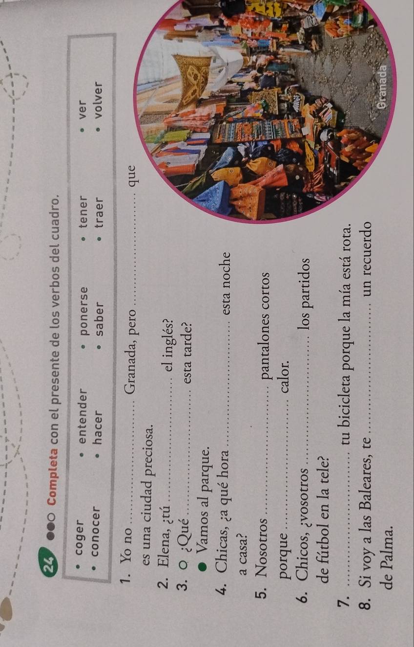 Completa con el presente de los verbos del cuadro. 
coger entender tener ver 
ponerse 
conocer hacer saber traer volver 
1. Yo no _Granada, pero_ 
es una ciudad preciosa. 
2. Elena, ¿tú _el inglés? 
3. 0 ¿Qué_ esta tarde? 
Vamos al parque. 
4. Chicas, ¿a qué hora _esta noche 
a casa? 
5. Nosotros _pantalones cortos 
porque_ calor. 
6. Chicos, ¿vosotros_ los partidos 
de fútbol en la tele? 
7. _tu bicicleta porque la mía está rot 
8. Si voy a las Baleares, te _un recuerd 
de Palma.