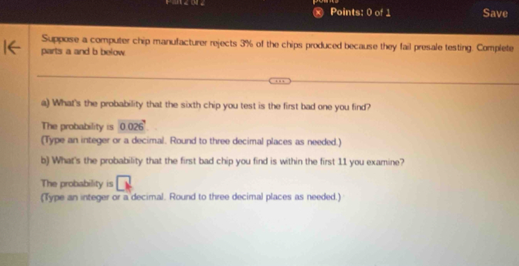 Save 
Suppose a computer chip manufacturer rejects 3% of the chips produced because they fail presale testing. Complete 
parts a and b below. 
a) What's the probability that the sixth chip you test is the first bad one you find? 
The probability is 0.026
(Type an integer or a decimal. Round to three decimal places as needed.) 
b) What's the probability that the first bad chip you find is within the first 11 you examine? 
The probability is 
(Type an integer or a decimal. Round to three decimal places as needed.)