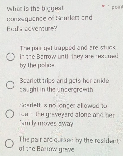 What is the biggest * 1 point
consequence of Scarlett and
Bod's adventure?
The pair get trapped and are stuck
in the Barrow until they are rescued
by the police
Scarlett trips and gets her ankle
caught in the undergrowth
Scarlett is no longer allowed to
roam the graveyard alone and her
family moves away
The pair are cursed by the resident
of the Barrow grave