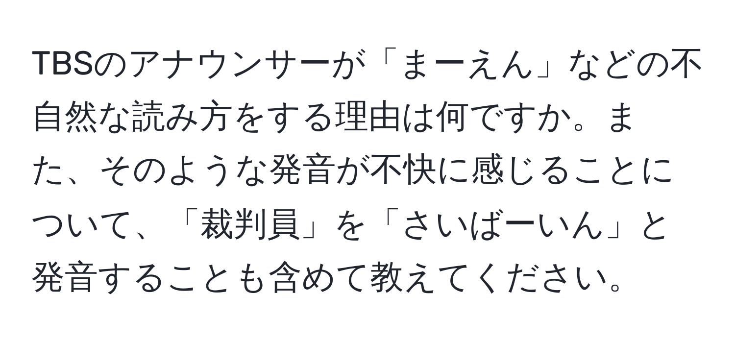 TBSのアナウンサーが「まーえん」などの不自然な読み方をする理由は何ですか。また、そのような発音が不快に感じることについて、「裁判員」を「さいばーいん」と発音することも含めて教えてください。