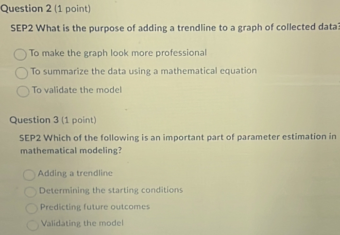 SEP2 What is the purpose of adding a trendline to a graph of collected data?
To make the graph look more professional
To summarize the data using a mathematical equation
To validate the model
Question 3 (1 point)
SEP2 Which of the following is an important part of parameter estimation in
mathematical modeling?
Adding a trendline
Determining the starting conditions
Predicting future outcomes
Validating the model