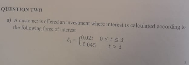 QUESTION TWO 
a) A customer is offered an investment where interest is calculated according to 
the following force of interest
delta _t=beginarrayl 0.02t0≤ t≤ 3 0.045t>3endarray.
2