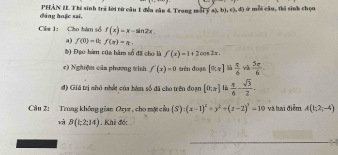 PHÀN II. Thí sinh trả lời từ câu 1 đến câu 4. Trong mỗi ý a), b), c), d) ở mỗi câu, thí sinh chọn 
đúng hoặc sai. 
Câu 1: Cho hàm số f(x)=x-sin 2x. 
a) f(0)=0; f(π )=π. 
b) Đạo hàm của hàm số đã cho là f'(x)=1+2cos 2x. 
c) Nghiệm của phương trình f'(x)=0 trên đoạn [0;π ] là  π /6  yà  5π /6 . 
d) Giá trị nhỏ nhất của hàm số đã cho trên đoạn [0;π ] là  π /6 - sqrt(3)/2 . 
Câu 2: Trong không gian Oxyz , cho mặt cầu (S) : (x-1)^2+y^2+(z-2)^2=10 và hai điểm A(1;2;-4)
và B(1;2;14). Khi đó: