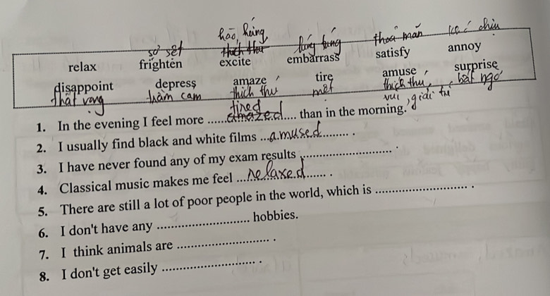 relax frighten excite embarrass satisfy annoy
disappoint depres$ amaze tirę amuse surprise
1. In the evening I feel more _ama _than in the morning.
2. I usually find black and white films_
_
3. I have never found any of my exam results .
4. Classical music makes me feel
_
.
5. There are still a lot of poor people in the world, which is
_
.
6. I don't have any _hobbies.
7. I think animals are
_
8. I don't get easily
_