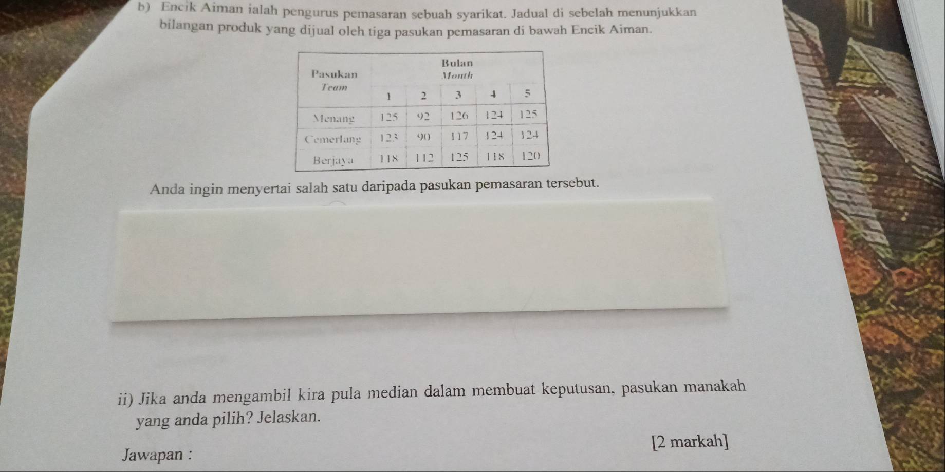 Encik Aiman ialah pengurus pemasaran sebuah syarikat. Jadual di sebelah menunjukkan 
bilangan produk yang dijual oleh tiga pasukan pemasaran di bawah Encik Aiman. 
Anda ingin menyertai salah satu daripada pasukan pemasaran tersebut. 
ii) Jika anda mengambil kira pula median dalam membuat keputusan, pasukan manakah 
yang anda pilih? Jelaskan. 
[2 markah] 
Jawapan :