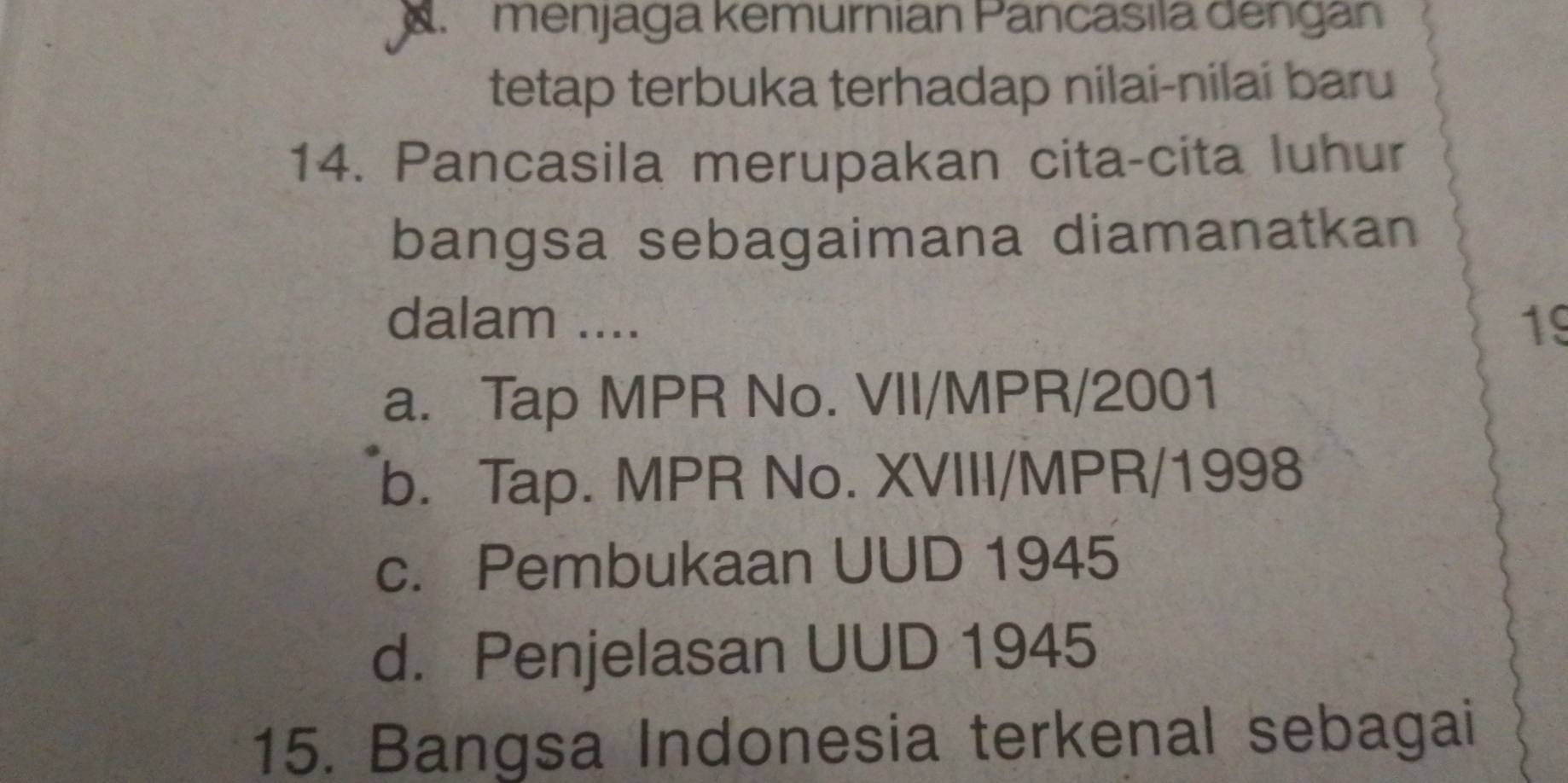 menjaga kemurnian Pancasila dengan
tetap terbuka terhadap nilai-nilai baru
14. Pancasila merupakan cita-cita luhur
bangsa sebagaimana diamanatkan
dalam .... 19
a. Tap MPR No. VII/MPR/2001
b. Tap. MPR No. XVIII/MPR/1998
c. Pembukaan UUD 1945
d. Penjelasan UUD 1945
15. Bangsa Indonesia terkenal sebagai