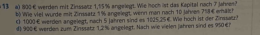 800€ werden mit Zinssatz 1,15% angelegt. Wie hoch ist das Kapital nach 7 Jahren? 
b) Wie viel wurde mit Zinssatz 1% angelegt, wenn man nach 10 Jahren 718€ erhält? 
c) 1000€ werden angelegt, nach 5 Jahren sind es 1025,25€. Wie hoch ist der Zinssatz? 
d) 900€ werden zum Zinssatz 1,2% angelegt. Nach wie vielen Jahren sind es 950€?