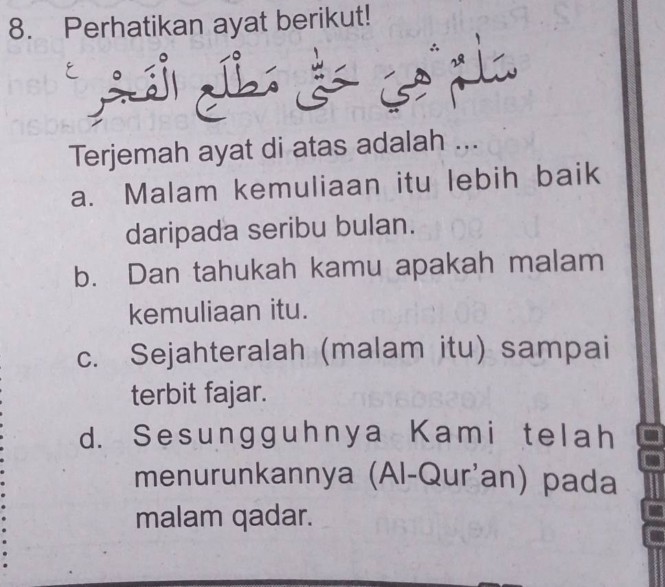 Perhatikan ayat berikut!
à 
Terjemah ayat di atas adalah ...
a. Malam kemuliaan itu lebih baik
daripada seribu bulan.
b. Dan tahukah kamu apakah malam
kemuliaan itu.
c. Sejahteralah (malam itu) sampai
terbit fajar.
d. Sesungguhnya Kami telah
menurunkannya (Al-Qur'an) pada
malam qadar.