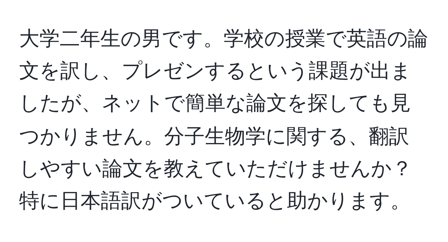 大学二年生の男です。学校の授業で英語の論文を訳し、プレゼンするという課題が出ましたが、ネットで簡単な論文を探しても見つかりません。分子生物学に関する、翻訳しやすい論文を教えていただけませんか？特に日本語訳がついていると助かります。