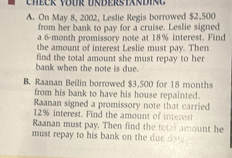 On May 8, 2002, Leslie Regis borrowed $2,500
from her bank to pay for a cruise. Leslie signed 
a 6-month promissory note at 18% interest. Find 
the amount of interest Leslie must pay. Then 
find the total amount she must repay to her 
bank when the note is due. 
B. Raanan Beilin borrowed $3,500 for 18 months
from his bank to have his house repainted. 
Raanan signed a promissory note that carried
12% interest. Find the amount of interest 
Raanan must pay. Then find the total amount he 
must repay to his bank on the due dots .