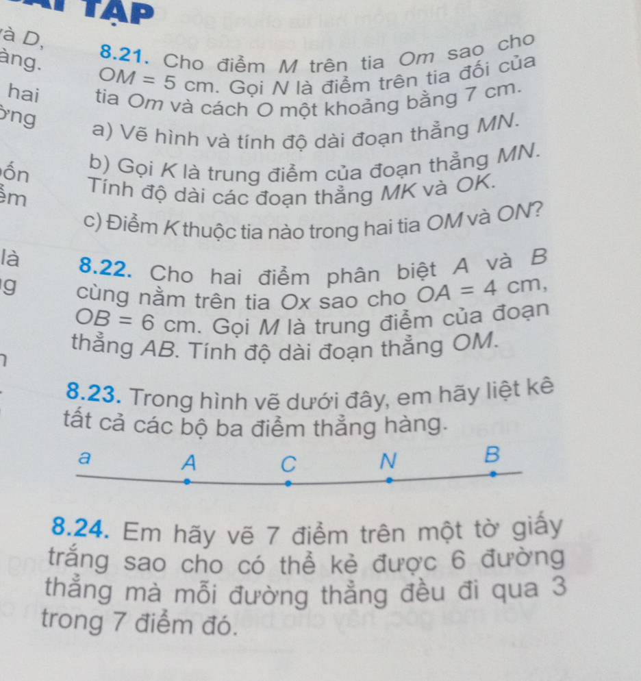 TAP
à D,
8.21. Cho điểm M trên tia Om sao cho
àng. OM=5cm. Gọi N là điểm trên tia đối của
hai tia Om và cách O một khoảng bằng 7 cm.
ng
a) Vẽ hình và tính độ dài đoạn thẳng MN.
ốn b) Gọi K là trung điểm của đoạn thẳng MN.
m Tính độ dài các đoạn thẳng MK và OK.
c) Điểm K thuộc tia nào trong hai tia OM và ON?
là
8.22. Cho hai điểm phân biệt A và B
g cùng nằm trên tia Ox sao cho OA=4cm,
OB=6cm. Gọi M là trung điểm của đoạn
thẳng AB. Tính độ dài đoạn thẳng OM.
8.23. Trong hình vẽ dưới đây, em hãy liệt kê
tất cả các bộ ba điểm thẳng hàng.
a
A
C
N
B
8.24. Em hãy vẽ 7 điểm trên một tờ giấy
trắng sao cho có thể kẻ được 6 đường
thẳng mà mỗi đường thẳng đều đi qua 3
trong 7 điểm đó.