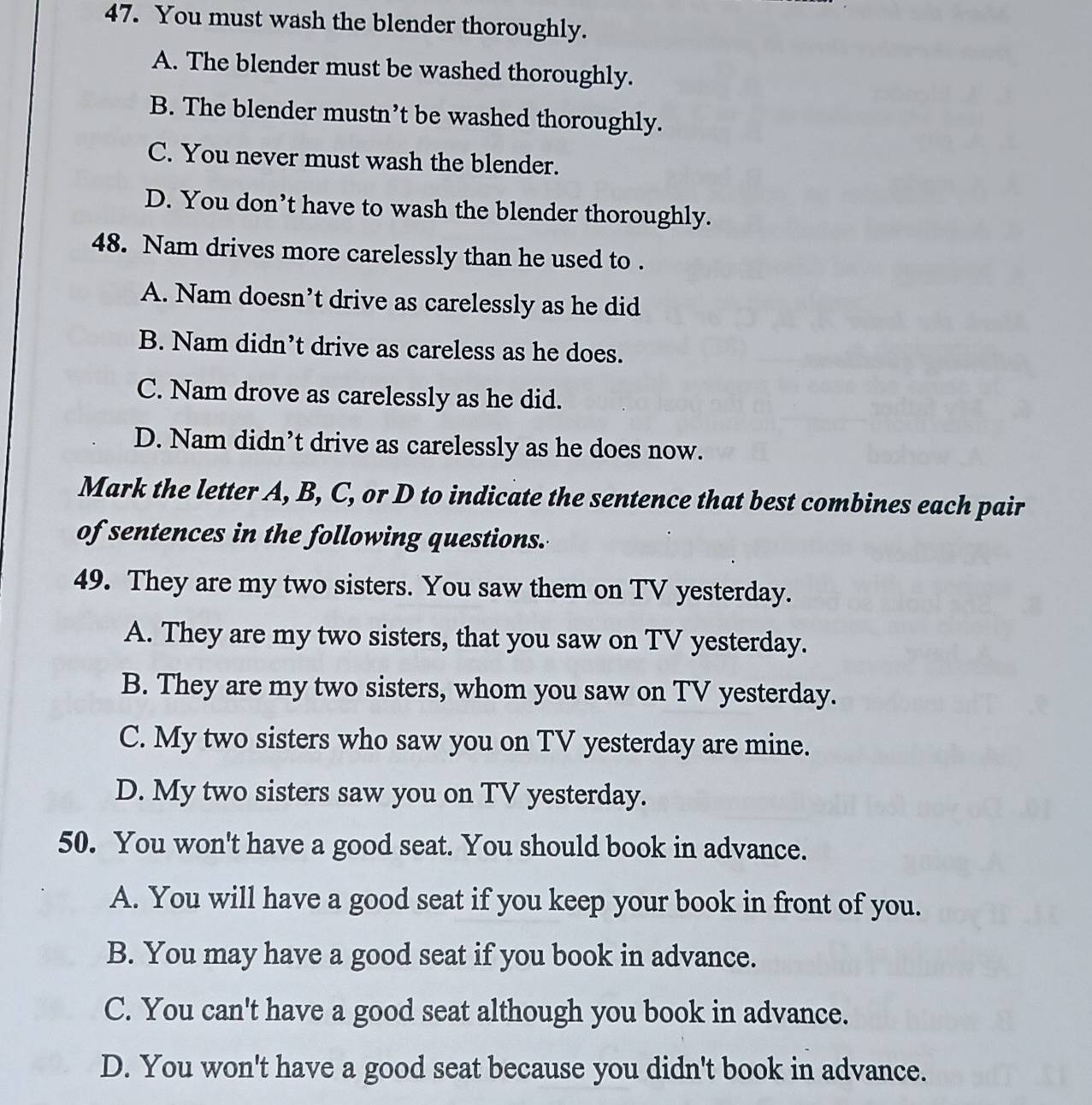 You must wash the blender thoroughly.
A. The blender must be washed thoroughly.
B. The blender mustn’t be washed thoroughly.
C. You never must wash the blender.
D. You don’t have to wash the blender thoroughly.
48. Nam drives more carelessly than he used to .
A. Nam doesn’t drive as carelessly as he did
B. Nam didn’t drive as careless as he does.
C. Nam drove as carelessly as he did.
D. Nam didn’t drive as carelessly as he does now.
Mark the letter A, B, C, or D to indicate the sentence that best combines each pair
of sentences in the following questions.
49. They are my two sisters. You saw them on TV yesterday.
A. They are my two sisters, that you saw on TV yesterday.
B. They are my two sisters, whom you saw on TV yesterday.
C. My two sisters who saw you on TV yesterday are mine.
D. My two sisters saw you on TV yesterday.
50. You won't have a good seat. You should book in advance.
A. You will have a good seat if you keep your book in front of you.
B. You may have a good seat if you book in advance.
C. You can't have a good seat although you book in advance.
D. You won't have a good seat because you didn't book in advance.