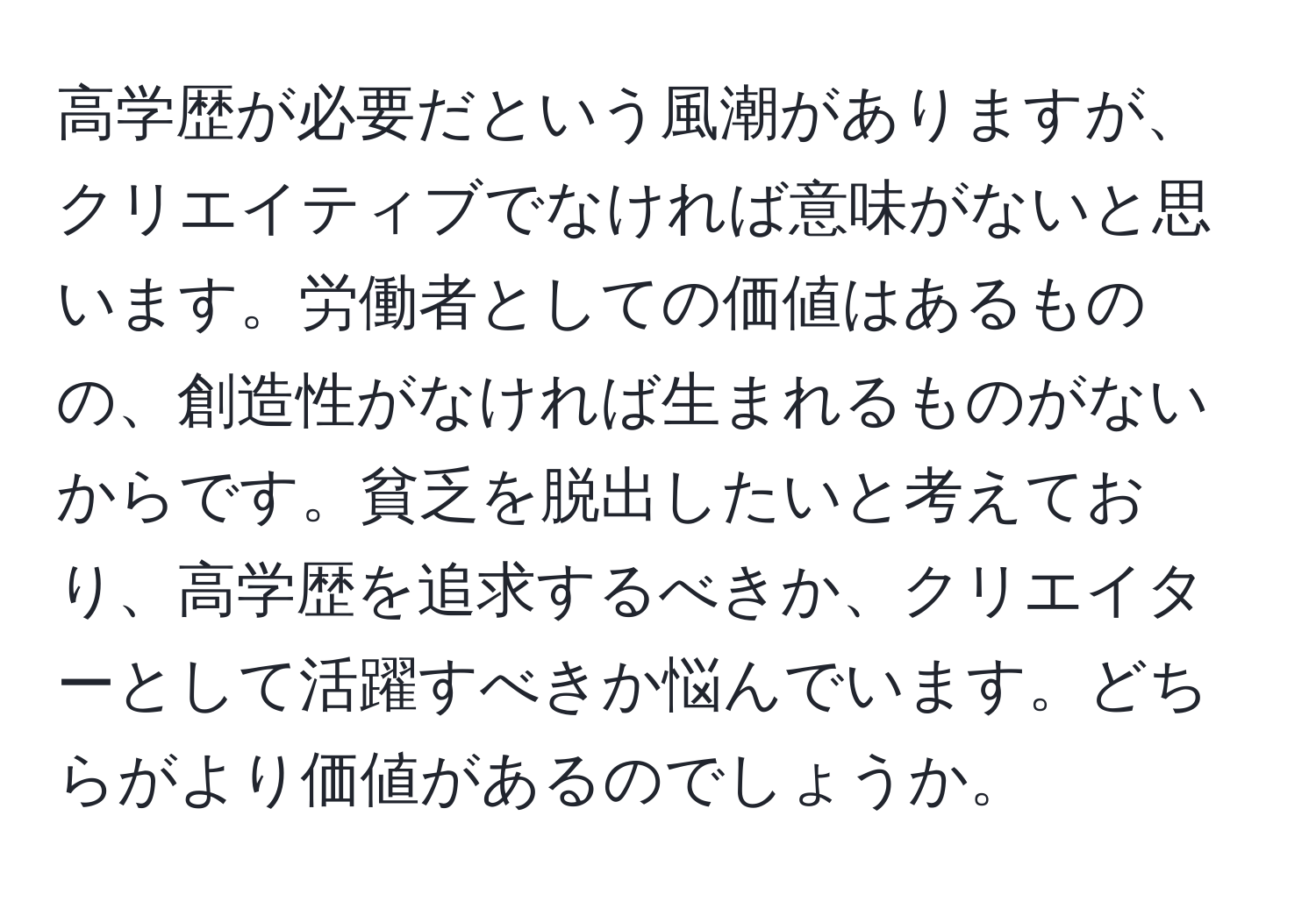 高学歴が必要だという風潮がありますが、クリエイティブでなければ意味がないと思います。労働者としての価値はあるものの、創造性がなければ生まれるものがないからです。貧乏を脱出したいと考えており、高学歴を追求するべきか、クリエイターとして活躍すべきか悩んでいます。どちらがより価値があるのでしょうか。