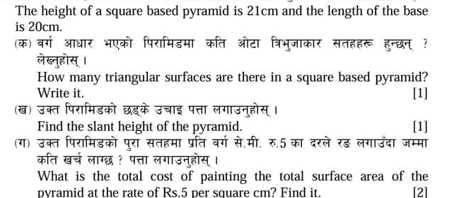 The height of a square based pyramid is 21cm and the length of the base 
is 20cm. 
(क) वर्ग आधार भएको पिरामिडमा कति ओटा त्रिभुजाकार सतहहरू हुन्छन् ? 
लेख्नुहोस् । 
How many triangular surfaces are there in a square based pyramid? 
Write it. [1] 
(ख) उक्त पिरामिडको छड्के उचाइ पत्ता लगाउनुहोस् । 
Find the slant height of the pyramid. [1] 
(ग) उक्त पिरामिडको पुरा सतहमा प्रति वर्ग से.मी. रु.5 का दरले रड़ लगाउँदा जम्मा 
कति खर्च लाग्छ ? पत्ता लगाउनुहोस् । 
What is the total cost of painting the total surface area of the 
pvramid at the rate of Rs.5 per square cm? Find it. [2]