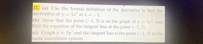 A 
21. (a) Use the formal definition of the derivative to find the 
derivative of y=5x^2 at x=-1. 
(b) Show that the point (-1,5) is on the graph of y=5x^2 , and 
find the equation of the tangent line at the point (-1,5). 
(c) Graph y=5x^2 and the tangent line at the point (-1,5) in the 
same coordinate system.