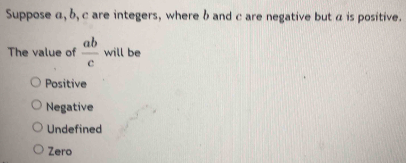 Suppose α, b, c are integers, where b and c are negative but a is positive.
The value of  ab/c  will be
Positive
Negative
Undefined
Zero