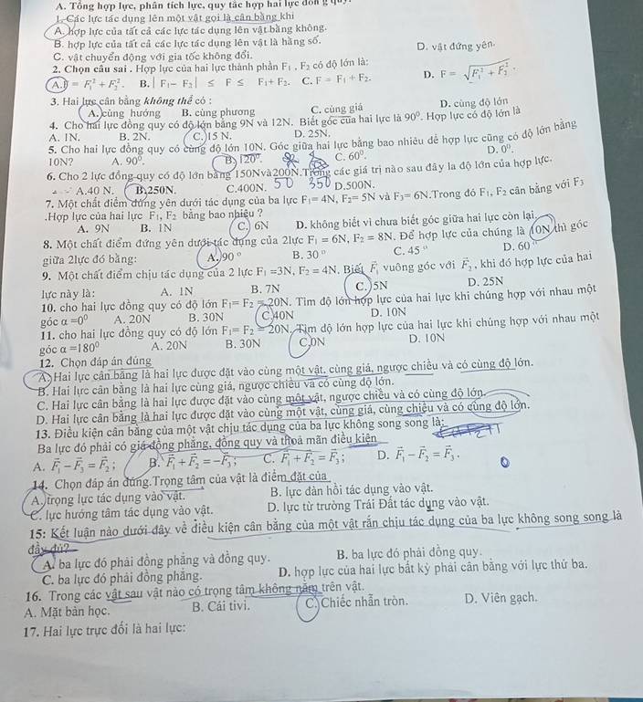 Tổng hợp lực, phân tích lực, quy tắc hợp hai lực đôn g 
L Các lực tác dụng lên một vật gọi là cân bằng khi
A. hợp lực của tất cả các lực tác dụng lên vật bằng không.
B. hợp lực của tất cả các lực tác dụng lên vật là hằng số.
C. vật chuyển động với gia tốc không đổi. D. vật đứng yên
2. Chọn câu sai . Hợp lực của hai lực thành phần F_1,F_2 có độ lớn là: F=sqrt (F_1)^2+F_2^2.
A.y=F_B+=F_1^(2+F_2^2. B. |F_1)-F_2|≤ F≤ F_1+F_2. C. F=F_1+F_2. D.
3. Hai lực cân bằng không thể có :
A. cùng hướng B. cùng phương C. cùng giá
4. Cho hai lực đồng quy có độ lớn bằng 9N và 12N. Biết góc của hai lực là 90° D. cùng độ lớn
A. 1N. B. 2N. C.)15 N. D. 25N. * Hợp lực có độ lớn là
5. Cho hai lực đồng quy có cùng độ lớn 10N. Góc giữa hai lực bằng bao nhiêu để hợp lực cũng có độ lớn bằng
D. 0^(15).
10N? A. 90°. B 120°. C. 60°.
6. Cho 2 lực đồng quy có độ lớn bằng 150Nvà200N.Trơng các giá trị nào sau đây la độ lớn của hợp lực
- A.40 N. B.250N. C.400N. D.500N.
7. Một chất điểm đứng yên dưới tác dụng của ba lực F_1=4N,F_2=5N và F_3=6N.Trong đó F_1,F_2 cān bằng với F_3.Hợp lực của hai lực F_1,F_2 bằng bao nhiệu ?
A. 9N B. 1N C.) 6N D. không biết vì chưa biết góc giữa hai lực còn lại
8. Một chất điểm đứng yên dưới tác dụng của 2lực F_1=6N,F_2=8N. Để hợp lực của chúng là (ON thì gốc
giữa 2lực đó bằng: A. 90° B. 30° C. 45°
9. Một chất điểm chịu tác dụng của 2 lực F_1=3N,F_2=4N. Biết vector F_1 vuông góc với vector F_2 D. 60
lực này là: A. 1N B. 7N C.)5N D. 25N , khi đó hợp lực của hai
10. cho hai lực đồng quy có độ lớn F_1=F_2=20N. Tìm độ lớn hợp lực của hai lực khi chúng hợp với nhau một
góc alpha =0^0 A. 20N B. 30N C.40N D. 10N
11. cho hai lực đồng quy có độ lớn F_1=F_2=20N Tìm độ lớn hợp lực của hai lực khi chúng hợp với nhau một
góc alpha =180° A. 20N B. 30N C.ON D. 10N
12. Chọn đáp án đủng
A Hai lực cần bằng là hai lực được đặt vào cùng một vật, cùng giả, ngược chiều và có cùng độ lớn.
B. Hai lực cân bằng là hai lực cùng giá, ngược chiều và có cùng độ lớn.
C. Hai lực cân bằng là hai lực được đặt vào cùng một vật, ngược chiều và có cùng độ lớn
D. Hai lực cân bằng là hai lực được đặt vào cùng một vật, cùng giá, cùng chiệu và có cùng độ lớn.
13. Điều kiện cân bằng của một vật chịu tác dụng của ba lực không song song là:
Ba lực đó phải có giá động phẳng, đồng quy và thoa mãn điều kiện
A. vector F_1-vector F_3=vector F_2; B. vector F_1+vector F_2=-vector F_3; C. overline F_1+F_2=overline F_3; D. vector F_1-vector F_2=vector F_3.
14. Chọn đáp án đúng.Trọng tâm của vật là điểm đặt của
A trọng lực tác dụng vào vật. B. lực đàn hồi tác dụng vào vật.
C. lực hướng tâm tác dụng vào vật.  D. lực từ trường Trái Đất tác dụng vào vật.
15: Kết luận nào dưới đây về điều kiện cân bằng của một vật rắn chịu tác dụng của ba lực không song song là
đầy  đu ?
A. ba lực đó phải đồng phẳng và đồng quy. B. ba lực đó phải đồng quy.
C. ba lực đó phải đồng phẳng. D. hợp lực của hai lực bắt kỳ phải cân bằng với lực thứ ba.
16. Trong các vật sau vật nào có trọng tâm không năm trên vật.
A. Mặt bàn học. B. Cái tivi. C) Chiếc nhẫn tròn. D. Viên gạch.
17. Hai lực trực đối là hai lực: