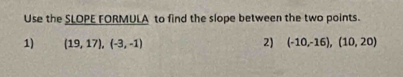 Use the SLOPE FORMULA to find the slope between the two points. 
1) (19,17),(-3,-1) 2) (-10,-16),(10,20)