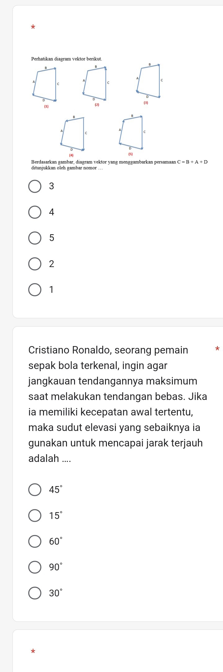 Perhatikan diagram vektor berikut.
Berdasarkan gambar, diagram vektor yang menggambarkan persamaan C=B+A+D
ditunjukkan oleh gambar nomor ..
3
4
5
2
1
Cristiano Ronaldo, seorang pemain
sepak bola terkenal, ingin agar
jangkauan tendangannya maksimum
saat melakukan tendangan bebas. Jika
ia memiliki kecepatan awal tertentu,
maka sudut elevasi yang sebaiknya ia
gunakan untuk mencapai jarak terjauh
adalah ....
45°
15°
60°
90°
30°
*