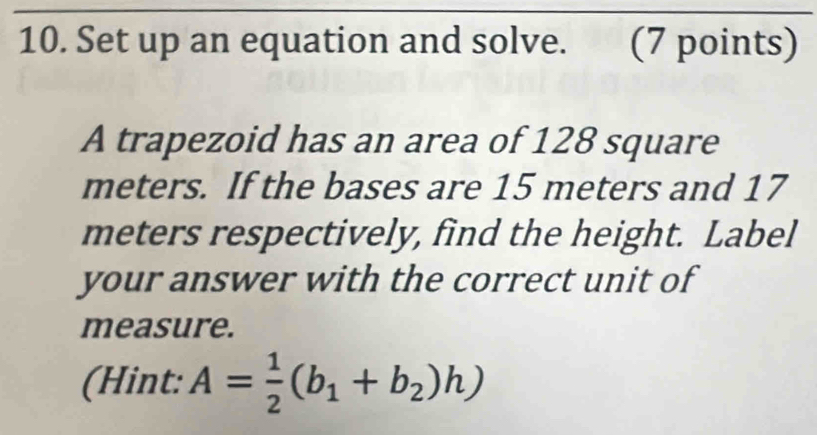 Set up an equation and solve.£ (7 points) 
A trapezoid has an area of 128 square
meters. If the bases are 15 meters and 17
meters respectively, find the height. Label 
your answer with the correct unit of 
measure. 
(Hint: A= 1/2 (b_1+b_2)h)