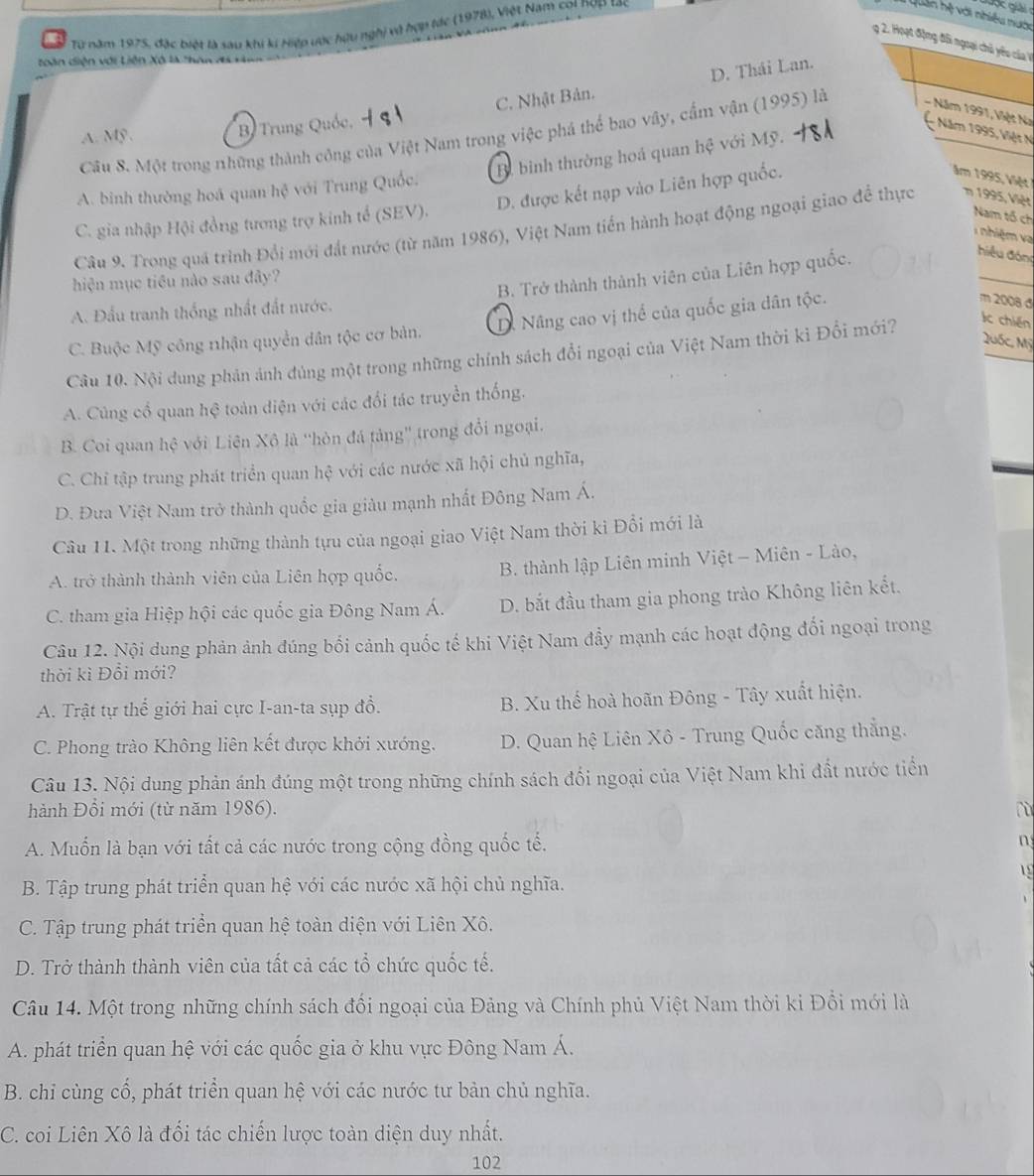 Từ năm 1975, đặc biệt là sau khi kí Hiệp ước hữu nghị vô hợp tác (1978), Việt Nam coi nợp tác
Lan hệ với nhiều tước
g 2. Hoạt động đối ngoại chủ yêu của V
toàn diện với Liên Xô là thAn X
C. Nhật Bản. D. Thái Lan.
A. Mỹ . B Trung Quốc, - Năm 1995, Việt N
Câu 8. Một trong những thành công của Việt Nam trong việc phá thể bao vây, cấm vận (1995) là - Năm 1991, Việt Na
B. bình thường hoá quan hệ với Mỹ.
A. binh thường hoá quan hệ với Trung Quốc.
C. gia nhập Hội đồng tương trợ kinh tế (SEV). D. được kết nạp vào Liên hợp quốc.
ăm 1995, Việt
Nam tổ ch
Câu 9. Trong quá trình Đổi mới đất nước (từ năm 1986), Việt Nam tiến hành hoạt động ngoại giao để thực m 1995, Việt
nhiệ m v
_
B. Trở thành thành viên của Liên hợp quốc.
hiệu đòn
hiện mục tiêu nào sau đây?
A. Đấu tranh thống nhất đất nước.
C. Buộc Mỹ công nhận quyền dân tộc cơ bản. D. Nâng cao vị thể của quốc gia dân tộc.
m 2008 đ
Quốc, Mỹ
Câu 10. Nội dung phản ảnh đủng một trong những chính sách đổi ngoại của Việt Nam thời ki Đổi mới?
Ic chiến
A. Cùng cổ quan hệ toàn diện với các đổi tác truyền thống.
B. Coi quan hệ với Liên Xô là ''hòn đá tảng'' trong đổi ngoại.
C. Chỉ tập trung phát triển quan hệ với các nước xã hội chủ nghĩa,
D. Đưa Việt Nam trở thành quốc gia giàu mạnh nhất Đông Nam Á.
Câu 11. Một trong những thành tựu của ngoại giao Việt Nam thời ki Đổi mới là
A. trở thành thành viên của Liên hợp quốc.  B. thành lập Liên minh Việt - Miên - Lào,
C. tham gia Hiệp hội các quốc gia Đông Nam Á. D. bắt đầu tham gia phong trào Không liên kết.
Câu 12. Nội dung phản ảnh đúng bối cảnh quốc tế khi Việt Nam đầy mạnh các hoạt động đối ngoại trong
thời kì Đổi mới?
A. Trật tự thể giới hai cực I-an-ta sụp đổ. B. Xu thế hoà hoãn Đông - Tây xuất hiện.
C. Phong trào Không liên kết được khởi xướng. D. Quan hệ Liên Xô - Trung Quốc căng thắng.
Câu 13. Nội dung phản ánh đúng một trong những chính sách đổi ngoại của Việt Nam khi đất nước tiển
hành Đổi mới (từ năm 1986). lù
A. Muốn là bạn với tất cả các nước trong cộng đồng quốc tế. n
1
B. Tập trung phát triển quan hệ với các nước xã hội chủ nghĩa.
C. Tập trung phát triển quan hệ toàn diện với Liên Xô.
D. Trở thành thành viên của tất cả các tổ chức quốc tế.
Câu 14. Một trong những chính sách đối ngoại của Đảng và Chính phủ Việt Nam thời ki Đổi mới là
A. phát triển quan hệ với các quốc gia ở khu vực Đông Nam Á.
B. chi cùng cổ, phát triển quan hệ với các nước tư bản chủ nghĩa.
C. coi Liên Xô là đối tác chiến lược toàn diện duy nhất.
102