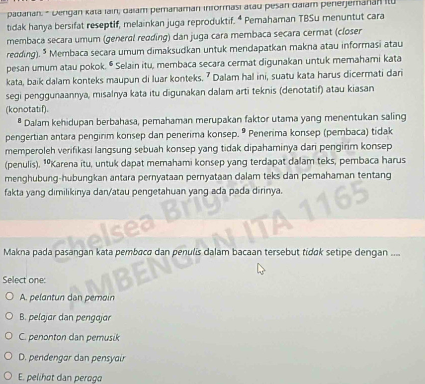 padanan. - Dengan kata ıain, daiam pemanaman informasi atau pesan daiam penerjemanan itu
tidak hanya bersifat reseptif, melainkan juga reproduktif. ^4 Pemahaman TBSu menuntut cara
membaca secara umum (general reading) dan juga cara membaca secara cermat (closer
reading). 5 Membaca secara umum dimaksudkan untuk mendapatkan makna atau informasi atau
pesan umum atau pokok. • Selain itu, membaca secara cermat digunakan untuk memahami kata
kata, baik dalam konteks maupun di luar konteks. ⁷ Dalam hal ini, suatu kata harus dicermati dari
segi penggunaannya, misalnya kata itu digunakan dalam arti teknis (denotatif) atau kiasan
(konotatif).
* Dalam kehidupan berbahasa, pemahaman merupakan faktor utama yang menentukan saling
pengertian antara pengirim konsep dan penerima konsep. • Penerima konsep (pembaca) tidak
memperoleh verifikasi langsung sebuah konsep yang tidak dipahaminya dari pengirim konsep
(penulis). 1ºKarena itu, untuk dapat memahami konsep yang terdapat dalam teks, pembaca harus
menghubung-hubungkan antara pernyataan pernyataan dalam teks dan pemahaman tentang
fakta yang dimilikinya dan/atau pengetahuan yang ada pada dirinya.
Makna pada pasangan kata pembaca dan penulis dalam bacaan tersebut tidak setipe dengan ....
Select one:
A. pelantun dan pemain
B. pelajar dan pengajar
C. penonton dan pemusik
D. pendengar dan pensyair
E. pelihat dan peraga