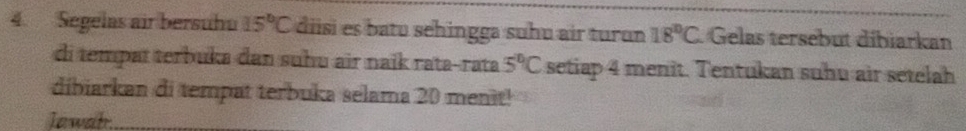 Segelas air bersuhu 15°C diisi es batu sehingga suhu air turɑn 18°C Gelas tersebut dibiarkan 
di tempat terbuka dan suhu air naïk rata-rata 5°C setiap 4 menit. Tentukan suhu air setelah 
dibiarkan di tempat terbuka selama 20 menit! 
Jawahr_