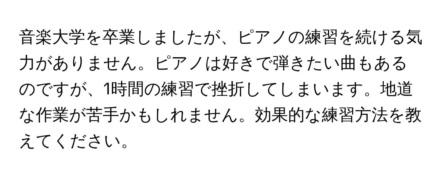 音楽大学を卒業しましたが、ピアノの練習を続ける気力がありません。ピアノは好きで弾きたい曲もあるのですが、1時間の練習で挫折してしまいます。地道な作業が苦手かもしれません。効果的な練習方法を教えてください。