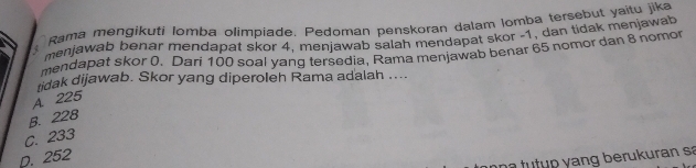 Rama mengikuti lomba olimpiade. Pedoman penskoran dalam lomba tersebut yaitu jika
menjawab benar mendapat skor 4, menjawab salah mendapat skor -1, dan tidak menjawab
mendapat skor 0. Dari 100 soal yang tersedia, Rama menjawab benar 65 nomor dan 8 nomor
tidak dijawab. Skor yang diperoleh Rama adalah ....
A. 225
B. 228
C. 233
p. 252
n a r u n a