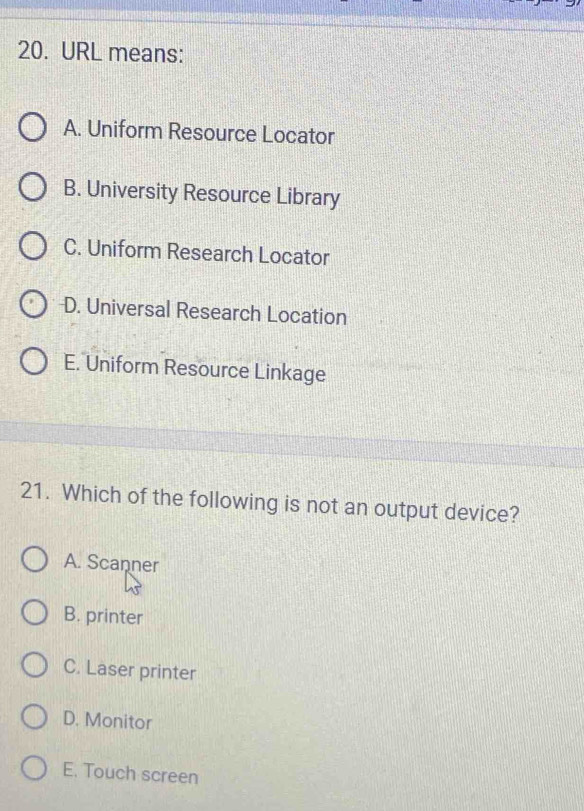 URL means:
A. Uniform Resource Locator
B. University Resource Library
C. Uniform Research Locator
D. Universal Research Location
E. Uniform Resource Linkage
21. Which of the following is not an output device?
A. Scanner
B. printer
C. Laser printer
D. Monitor
E. Touch screen