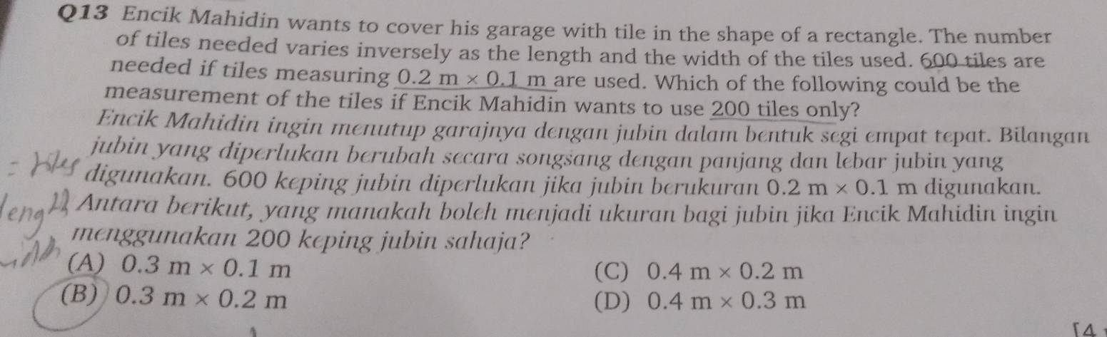 Encik Mahidin wants to cover his garage with tile in the shape of a rectangle. The number
of tiles needed varies inversely as the length and the width of the tiles used. 600 tiles are
needed if tiles measuring 0.2 n _ * 0.1m are used. Which of the following could be the
measurement of the tiles if Encik Mahidin wants to use 200 tiles only?
Encik Mahidin ingin menutup garajnya dengan jubin dalam bentuk segi empat tepat. Bilangan
jubin yang diperlukan berubah secara songsang dengan panjang dan lebar jubin yang
digunakan. 600 keping jubin diperlukan jika jubin berukuran 0.2m* 0.1m digunakan.
Antara berikut, yang manakah boleh menjadi ukuran bagi jubin jika Encik Mahidin ingin
menggunakan 200 keping jubin sahaja?
(A) 0.3m* 0.1m
(C) 0.4m* 0.2m
(B) 0.3m* 0.2m (D) 0.4m* 0.3m
「4