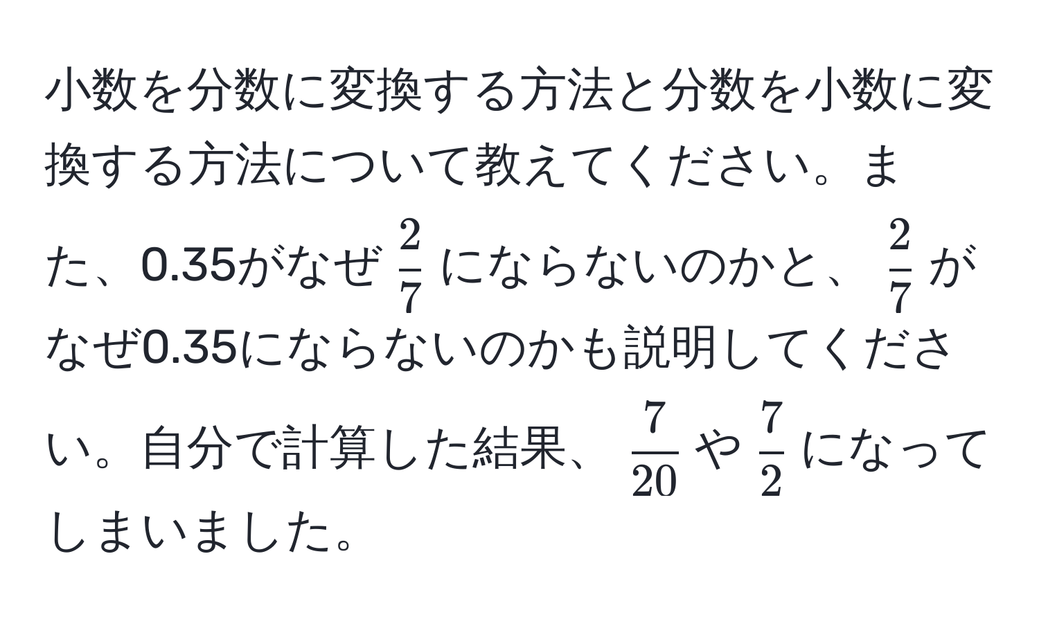 小数を分数に変換する方法と分数を小数に変換する方法について教えてください。また、0.35がなぜ$ 2/7 $にならないのかと、$ 2/7 $がなぜ0.35にならないのかも説明してください。自分で計算した結果、$ 7/20 $や$ 7/2 $になってしまいました。