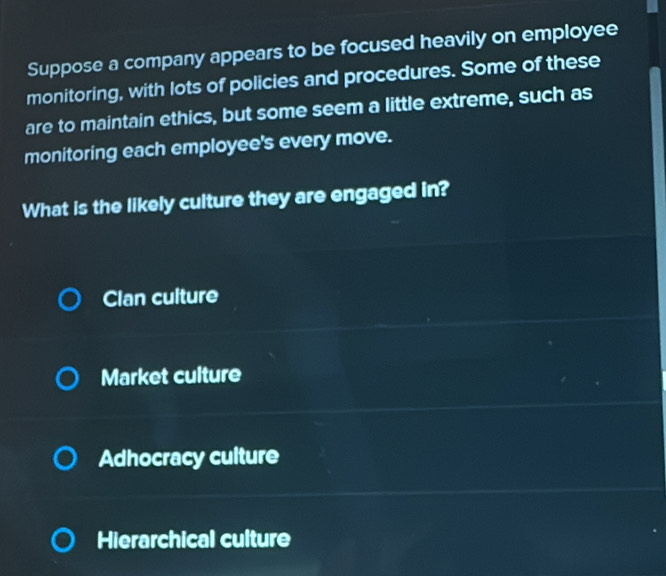 Suppose a company appears to be focused heavily on employee
monitoring, with lots of policies and procedures. Some of these
are to maintain ethics, but some seem a little extreme, such as
monitoring each employee's every move.
What is the likely culture they are engaged in?
Clan culture
Market culture
Adhocracy culture
Hierarchical culture