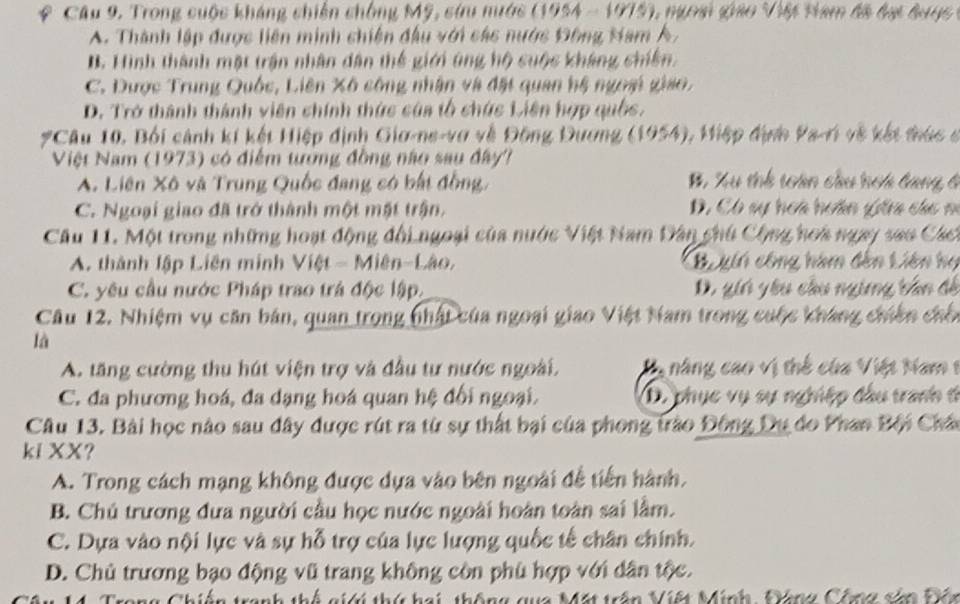 Câu 9, Trong cuộc kháng chiến chống Mỹ, sứu mước (1954 - 1975), ngoại giáo Việt Nam đã đại bưyc
A. Thành lập được liên minh chiến đầu với các nước Đông Ham A,
B. Hình thành mặt trận nhân dân thế giới ứng hộ cuộc kháng chiến.
C. Được Trung Quốc, Liên Xô công nhận và đặt quan hệ ngoại giao,
D. Trở thành thành viên chính thức của tổ chức Liên hợp quốc.
#Câu 10, Bối cảnh kí kết Hiệp định Gio-ne-vợ về Đông Đương 6 10 54), Miệp định Pa-ri về kết tá  ở
Việt Nam (1973) có điểm tướng đồng nào sau đây?
A. Liên Xô và Trung Quốc đang có bất đồng, B, Xu thh tàn cầu hơi tang 6
C. Ngoại giao đã trở thành một mặt trận. D. Có sự hoa hoân gha cá c m
Câu 11. Một trong những hoạt động đổi ngoại của nước Việt Nam Dân chú Cộng hoa ngay sao Cáct
A. thành lập Liên minh V ict=Mien-LAo Bo gii công hàm đến Liên họ
C. yêu cầu nước Pháp trao trá độc lập, D. gii yêu cầu nging tần đề
Câu 12. Nhiệm vụ căn bán, quan trong nhất của ngoại giao Việt Nam trong cuộc kháng chiến chốn
là
A. tăng cường thu hút viện trợ và đầu tư nước ngoài. V năng cao vị thể của Việt Nam 1
C. đa phương hoá, đa dạng hoá quan hệ đối ngoại. D. phục vụ sự nghiệp đầu tranh t
Câu 13. Bài học nào sau đây được rút ra từ sự thất bại của phong trào Đông Dụ do Phan Bội Châc
ki XX?
A. Trong cách mạng không được dựa vào bên ngoài đễ tiến hành,
B. Chú trương đưa người cầu học nước ngoài hoàn toàn sai lầm.
C. Dựa vào nội lực và sự hỗ trợ của lực lượng quốc tế chân chính.
D. Chủ trương bạo động vũ trang không còn phù hợp với dân tộc.
C   a tranh thể gi thứ h a i   *a Mặt trấn Viết Minh, Ping Chng sản Đên