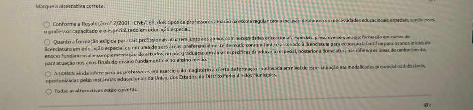 Marque a alternativa correta.
Conforme a Resolução n° 2/2001 - CNE/CEB, dois tipos de professores atuarão na escola regular com a inclusão de alunos com necessidades educacionais especiais, sendo esses
professor capacitado e o especializado em educação especial.
Quanto à formação exigida para tais profissionais atuarem junto aos alunos com necessidades educacionais especiais, prescreve-se que seja: formação em cursos de
licenciatura em educação especial ou em uma de suas áreas, preferencialmente de modo concomitante e associado à licenciatura para educação infantil ou para os anos iniciais do
ensino fundamental e complementação de estudos, ou pós-graduação em áreas específicas da educação especial, posterior à licenciatura nas diferentes áreas de conhecimento,
para atuação nos anos finais do ensino fundamental e no ensino médio.
A LDBEN ainda infere para os professores em exercício do magistério a oferta de formação continuada em nível de especialização nas modalidades presencial ou à distância,
oportunizadas pelas instâncias educacionais da União, dos Estados, do Distrito Federal e dos Municípios.
Todas as alternativas estão corretas.
O1